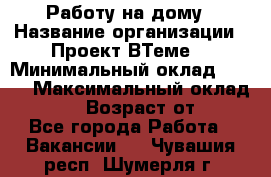 Работу на дому › Название организации ­ Проект ВТеме  › Минимальный оклад ­ 600 › Максимальный оклад ­ 3 000 › Возраст от ­ 18 - Все города Работа » Вакансии   . Чувашия респ.,Шумерля г.